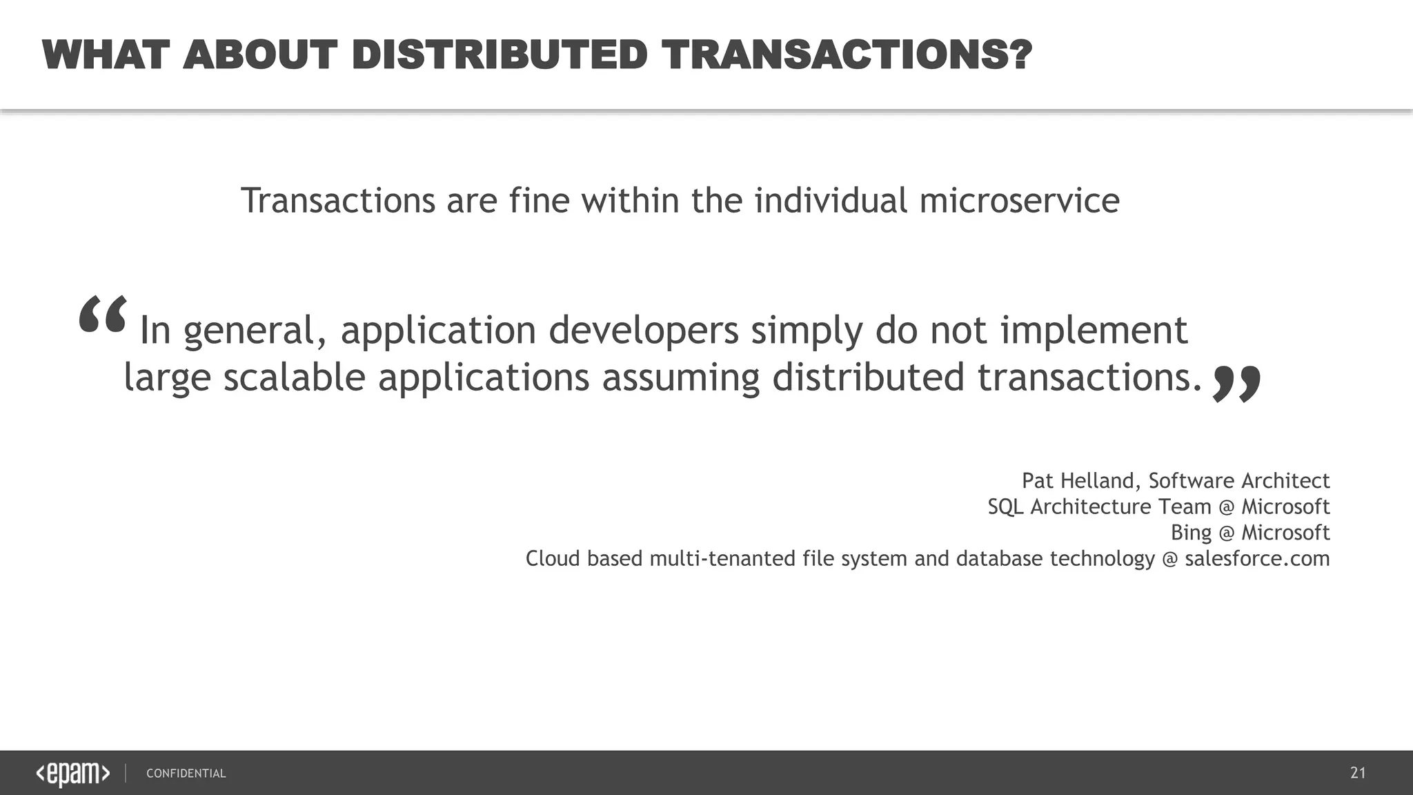 21CONFIDENTIAL
21
WHAT ABOUT DISTRIBUTED TRANSACTIONS?
In general, application developers simply do not implement
large scalable applications assuming distributed transactions.
Transactions are fine within the individual microservice
“ „
Pat Helland, Software Architect
SQL Architecture Team @ Microsoft
Bing @ Microsoft
Cloud based multi-tenanted file system and database technology @ salesforce.com
 