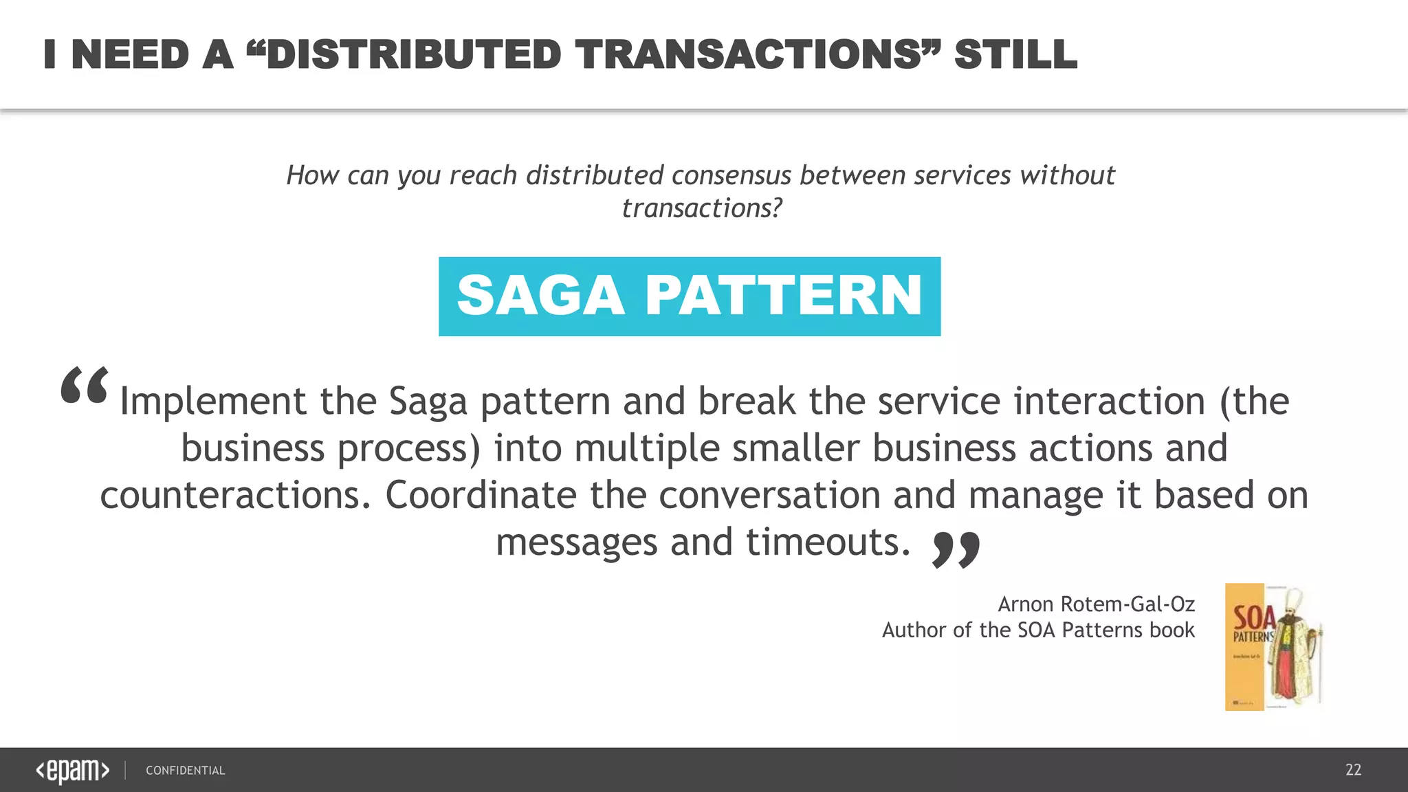 22CONFIDENTIAL
22
I NEED A “DISTRIBUTED TRANSACTIONS” STILL
Implement the Saga pattern and break the service interaction (the
business process) into multiple smaller business actions and
counteractions. Coordinate the conversation and manage it based on
messages and timeouts.
How can you reach distributed consensus between services without
transactions?
“
„
Arnon Rotem-Gal-Oz
Author of the SOA Patterns book
SAGA PATTERN
 