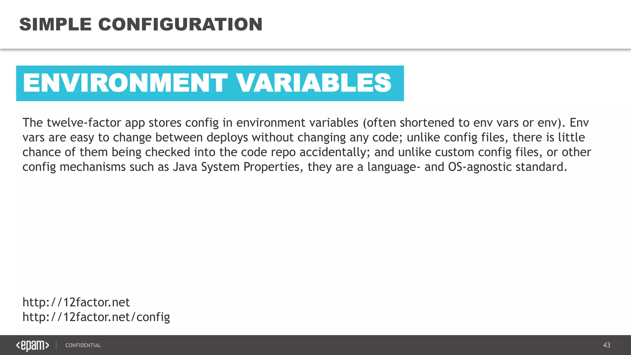 43CONFIDENTIAL
43
SIMPLE CONFIGURATION
http://12factor.net
http://12factor.net/config
The twelve-factor app stores config in environment variables (often shortened to env vars or env). Env
vars are easy to change between deploys without changing any code; unlike config files, there is little
chance of them being checked into the code repo accidentally; and unlike custom config files, or other
config mechanisms such as Java System Properties, they are a language- and OS-agnostic standard.
ENVIRONMENT VARIABLES
 