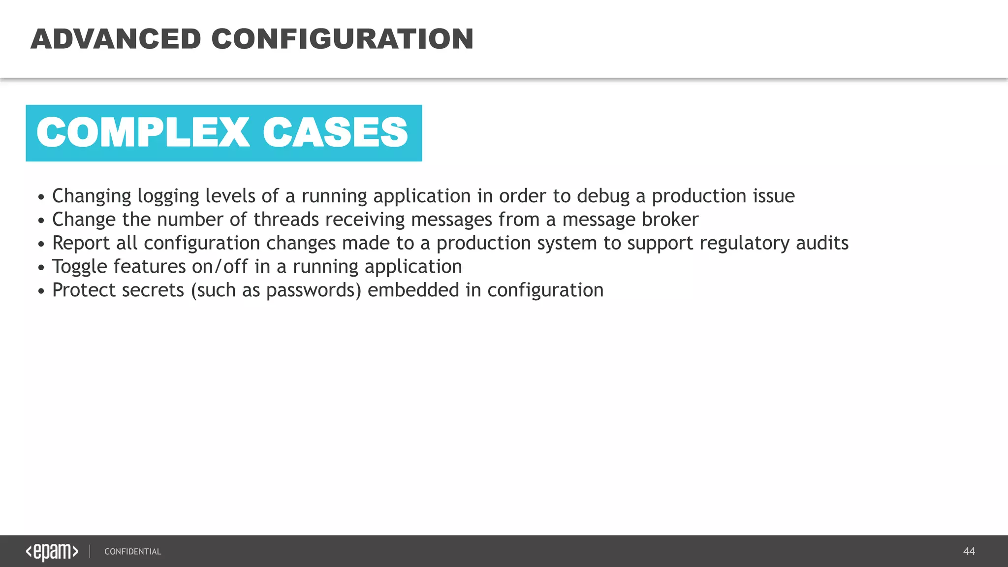 44CONFIDENTIAL
44
ADVANCED CONFIGURATION
• Changing logging levels of a running application in order to debug a production issue
• Change the number of threads receiving messages from a message broker
• Report all configuration changes made to a production system to support regulatory audits
• Toggle features on/off in a running application
• Protect secrets (such as passwords) embedded in configuration
COMPLEX CASES
 