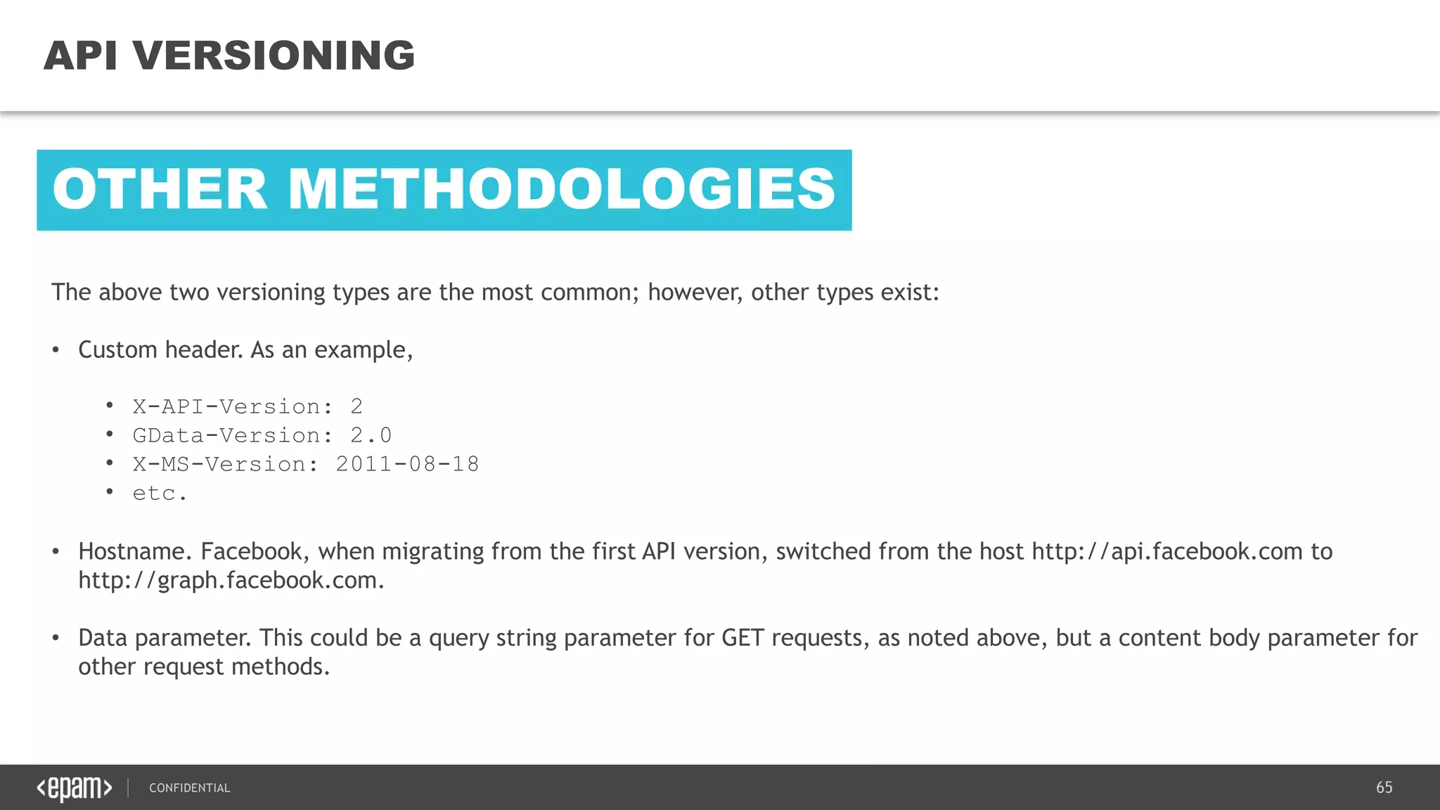 65CONFIDENTIAL
65
API VERSIONING
The above two versioning types are the most common; however, other types exist:
• Custom header. As an example,
• X-API-Version: 2
• GData-Version: 2.0
• X-MS-Version: 2011-08-18
• etc.
• Hostname. Facebook, when migrating from the first API version, switched from the host http://api.facebook.com to
http://graph.facebook.com.
• Data parameter. This could be a query string parameter for GET requests, as noted above, but a content body parameter for
other request methods.
OTHER METHODOLOGIES
 