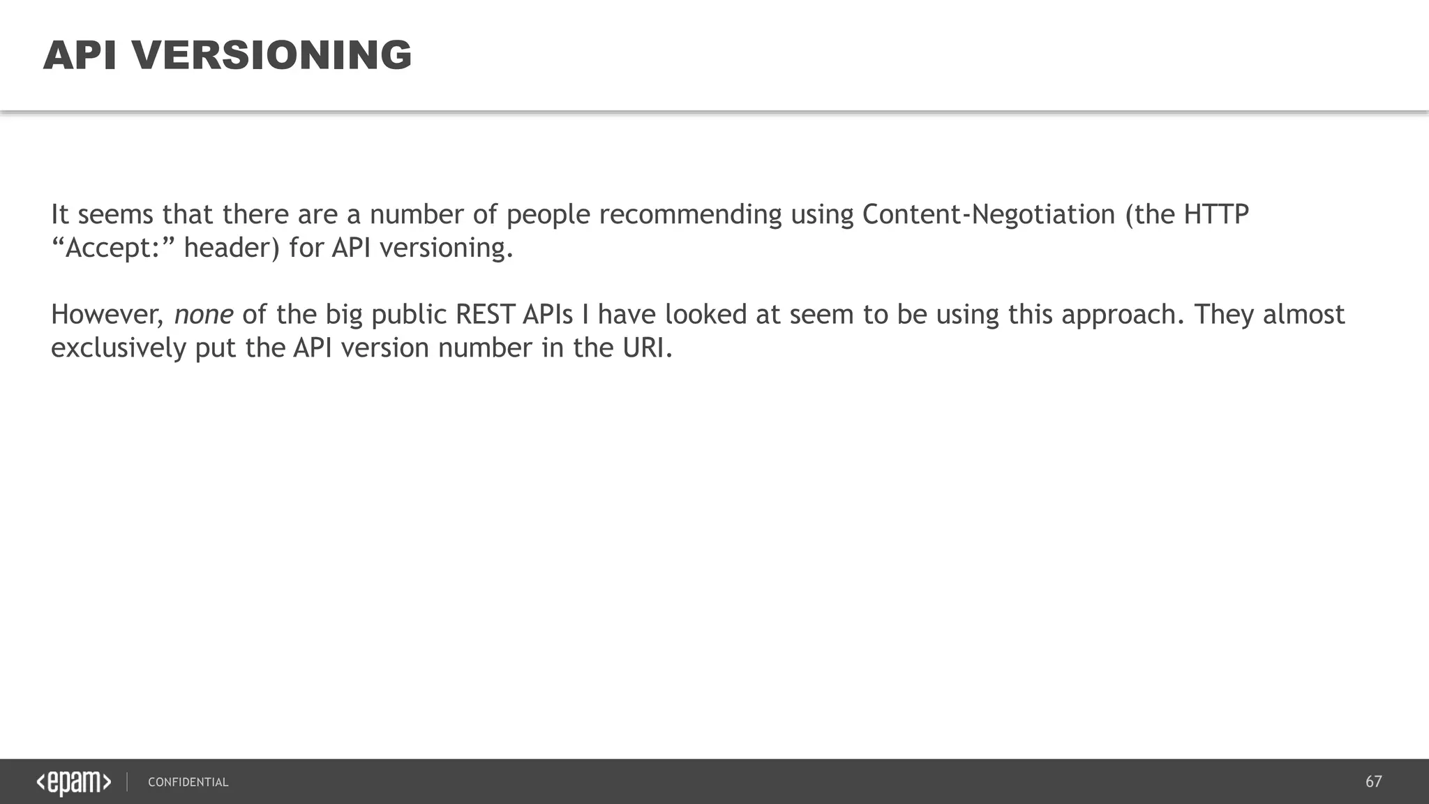 67CONFIDENTIAL
67
API VERSIONING
It seems that there are a number of people recommending using Content-Negotiation (the HTTP
“Accept:” header) for API versioning.
However, none of the big public REST APIs I have looked at seem to be using this approach. They almost
exclusively put the API version number in the URI.
 