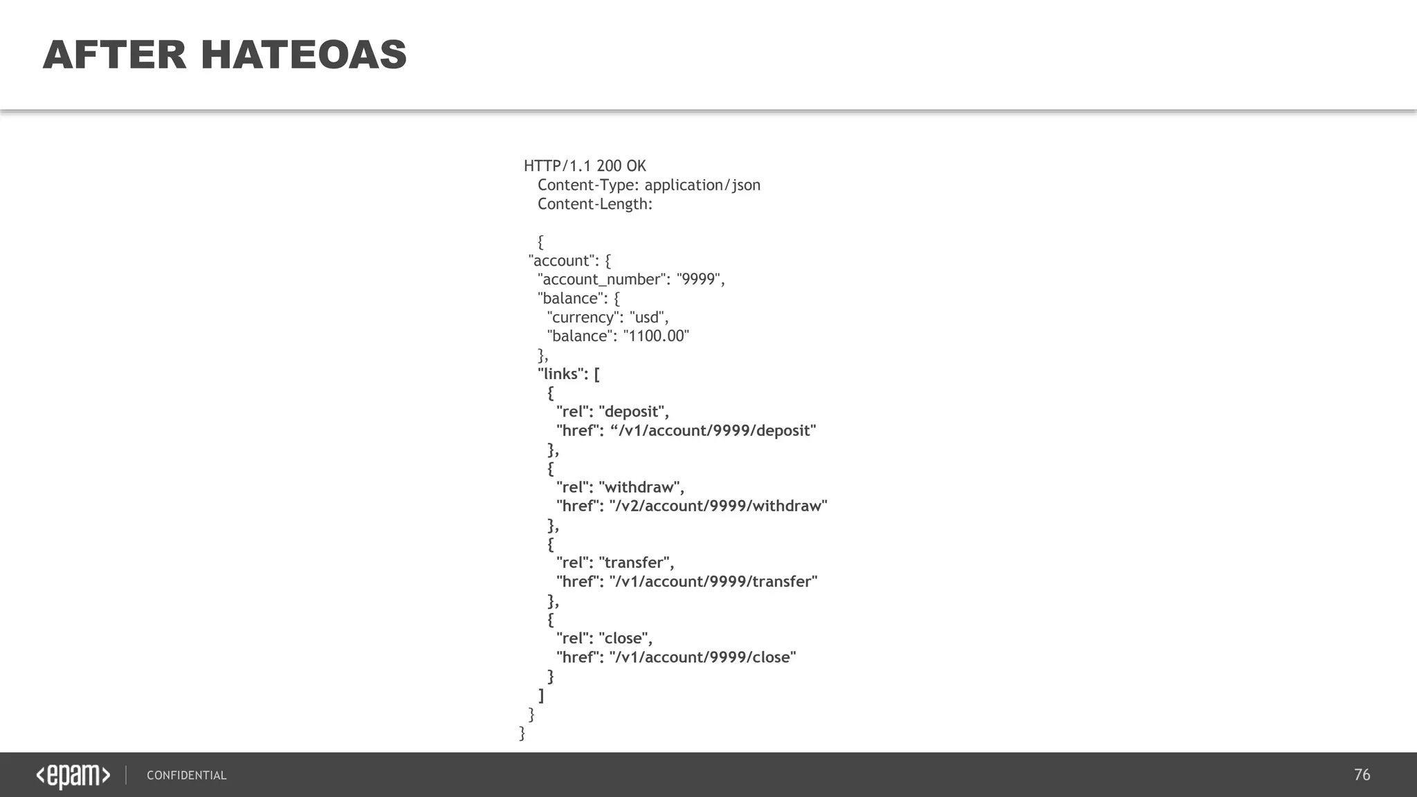 76CONFIDENTIAL
76
AFTER HATEOAS
HTTP/1.1 200 OK
Content-Type: application/json
Content-Length:
{
"account": {
"account_number": "9999",
"balance": {
"currency": "usd",
"balance": "1100.00"
},
"links": [
{
"rel": "deposit",
"href": “/v1/account/9999/deposit"
},
{
"rel": "withdraw",
"href": "/v2/account/9999/withdraw"
},
{
"rel": "transfer",
"href": "/v1/account/9999/transfer"
},
{
"rel": "close",
"href": "/v1/account/9999/close"
}
]
}
}
 
