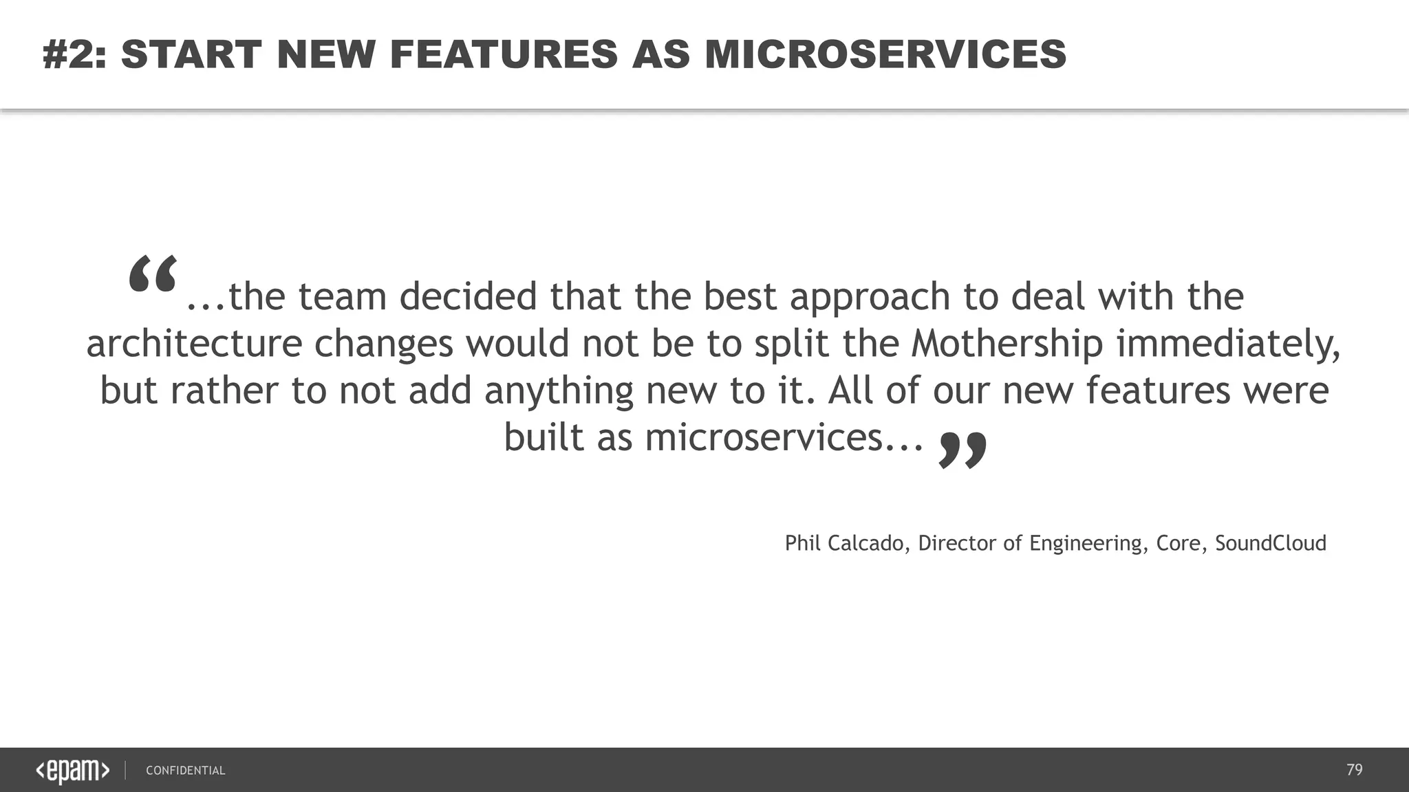 79CONFIDENTIAL
79
#2: START NEW FEATURES AS MICROSERVICES
...the team decided that the best approach to deal with the
architecture changes would not be to split the Mothership immediately,
but rather to not add anything new to it. All of our new features were
built as microservices...
“
„
Phil Calcado, Director of Engineering, Core, SoundCloud
 