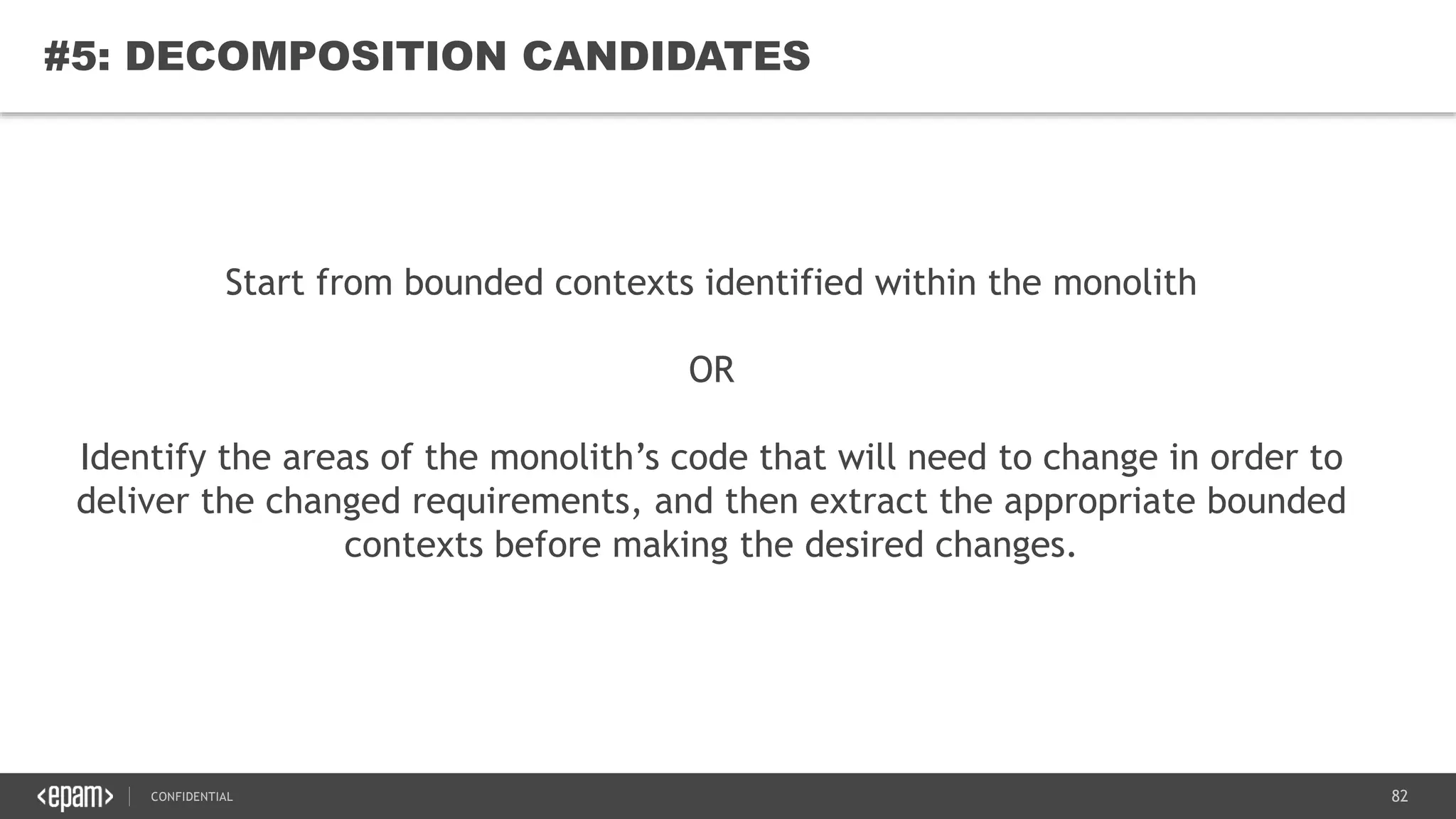 82CONFIDENTIAL
82
#5: DECOMPOSITION CANDIDATES
Start from bounded contexts identified within the monolith
OR
Identify the areas of the monolith’s code that will need to change in order to
deliver the changed requirements, and then extract the appropriate bounded
contexts before making the desired changes.
 