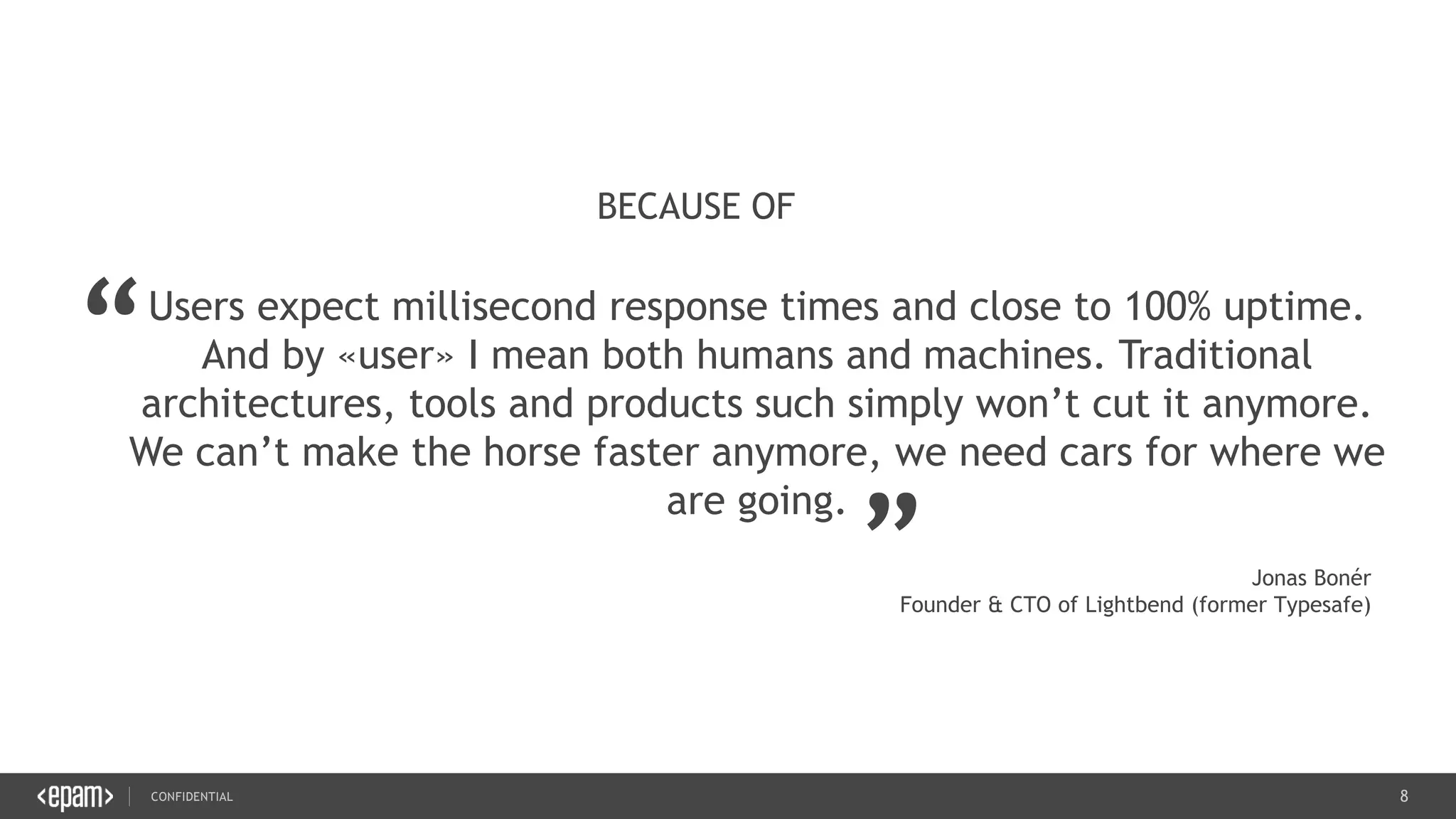 8CONFIDENTIAL
8
Users expect millisecond response times and close to 100% uptime.
And by «user» I mean both humans and machines. Traditional
architectures, tools and products such simply won’t cut it anymore.
We can’t make the horse faster anymore, we need cars for where we
are going.
BECAUSE OF
“
„
Jonas Bonér
Founder & CTO of Lightbend (former Typesafe)
 