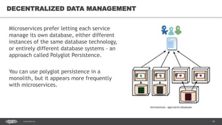 18CONFIDENTIAL
18
DECENTRALIZED DATA MANAGEMENT
Microservices prefer letting each service
manage its own database, either different
instances of the same database technology,
or entirely different database systems - an
approach called Polyglot Persistence.
You can use polyglot persistence in a
monolith, but it appears more frequently
with microservices.
 