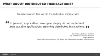 21CONFIDENTIAL
21
WHAT ABOUT DISTRIBUTED TRANSACTIONS?
In general, application developers simply do not implement
large scalable applications assuming distributed transactions.
Transactions are fine within the individual microservice
“ „
Pat Helland, Software Architect
SQL Architecture Team @ Microsoft
Bing @ Microsoft
Cloud based multi-tenanted file system and database technology @ salesforce.com
 
