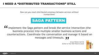 22CONFIDENTIAL
22
I NEED A “DISTRIBUTED TRANSACTIONS” STILL
Implement the Saga pattern and break the service interaction (the
business process) into multiple smaller business actions and
counteractions. Coordinate the conversation and manage it based on
messages and timeouts.
How can you reach distributed consensus between services without
transactions?
“
„
Arnon Rotem-Gal-Oz
Author of the SOA Patterns book
SAGA PATTERN
 