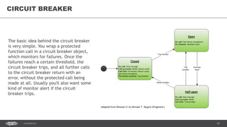 53CONFIDENTIAL
53
CIRCUIT BREAKER
The basic idea behind the circuit breaker
is very simple. You wrap a protected
function call in a circuit breaker object,
which monitors for failures. Once the
failures reach a certain threshold, the
circuit breaker trips, and all further calls
to the circuit breaker return with an
error, without the protected call being
made at all. Usually you'll also want some
kind of monitor alert if the circuit
breaker trips.
 