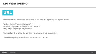 63CONFIDENTIAL
63
API VERSIONING
One method for indicating versioning is via the URI, typically via a path prefix:
Twitter: http://api.twitter.com/1.1/
Last.fm: http://ws.audioscrobbler.com/2.0/
Etsy: http://openapi.etsy.com/v2
Some APIs will provide the version via a query string parameter:
Amazon Simple Queue Service: ?VERSION=2011-10-01
URL
 