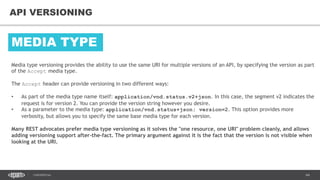 64CONFIDENTIAL
64
API VERSIONING
Media type versioning provides the ability to use the same URI for multiple versions of an API, by specifying the version as part
of the Accept media type.
The Accept header can provide versioning in two different ways:
• As part of the media type name itself: application/vnd.status.v2+json. In this case, the segment v2 indicates the
request is for version 2. You can provide the version string however you desire.
• As a parameter to the media type: application/vnd.status+json; version=2. This option provides more
verbosity, but allows you to specify the same base media type for each version.
Many REST advocates prefer media type versioning as it solves the "one resource, one URI" problem cleanly, and allows
adding versioning support after-the-fact. The primary argument against it is the fact that the version is not visible when
looking at the URI.
MEDIA TYPE
 