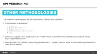 65CONFIDENTIAL
65
API VERSIONING
The above two versioning types are the most common; however, other types exist:
• Custom header. As an example,
• X-API-Version: 2
• GData-Version: 2.0
• X-MS-Version: 2011-08-18
• etc.
• Hostname. Facebook, when migrating from the first API version, switched from the host http://api.facebook.com to
http://graph.facebook.com.
• Data parameter. This could be a query string parameter for GET requests, as noted above, but a content body parameter for
other request methods.
OTHER METHODOLOGIES
 
