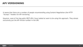 67CONFIDENTIAL
67
API VERSIONING
It seems that there are a number of people recommending using Content-Negotiation (the HTTP
“Accept:” header) for API versioning.
However, none of the big public REST APIs I have looked at seem to be using this approach. They almost
exclusively put the API version number in the URI.
 