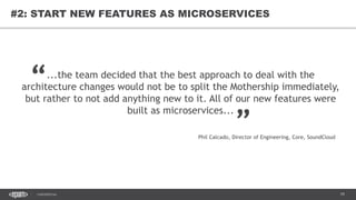 79CONFIDENTIAL
79
#2: START NEW FEATURES AS MICROSERVICES
...the team decided that the best approach to deal with the
architecture changes would not be to split the Mothership immediately,
but rather to not add anything new to it. All of our new features were
built as microservices...
“
„
Phil Calcado, Director of Engineering, Core, SoundCloud
 