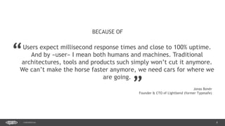 8CONFIDENTIAL
8
Users expect millisecond response times and close to 100% uptime.
And by «user» I mean both humans and machines. Traditional
architectures, tools and products such simply won’t cut it anymore.
We can’t make the horse faster anymore, we need cars for where we
are going.
BECAUSE OF
“
„
Jonas Bonér
Founder & CTO of Lightbend (former Typesafe)
 
