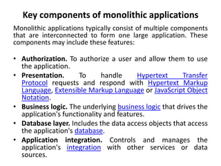 Key components of monolithic applications
Monolithic applications typically consist of multiple components
that are interconnected to form one large application. These
components may include these features:
• Authorization. To authorize a user and allow them to use
the application.
• Presentation. To handle Hypertext Transfer
Protocol requests and respond with Hypertext Markup
Language, Extensible Markup Language or JavaScript Object
Notation.
• Business logic. The underlying business logic that drives the
application's functionality and features.
• Database layer. Includes the data access objects that access
the application's database.
• Application integration. Controls and manages the
application's integration with other services or data
sources.
 