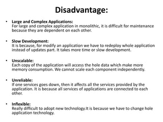 Disadvantage:
• Large and Complex Applications:
For large and complex application in monolithic, it is difficult for maintenance
because they are dependent on each other.
• Slow Development:
It is because, for modify an application we have to redeploy whole application
instead of updates part. It takes more time or slow development.
• Unscalable:
Each copy of the application will access the hole data which make more
memory consumption. We cannot scale each component independently.
• Unreliable:
If one services goes down, then it affects all the services provided by the
application. It is because all services of applications are connected to each
other.
• Inflexible:
Really difficult to adopt new technology.It is because we have to change hole
application technology.
 