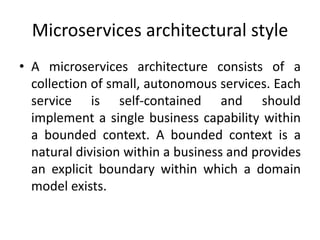 Microservices architectural style
• A microservices architecture consists of a
collection of small, autonomous services. Each
service is self-contained and should
implement a single business capability within
a bounded context. A bounded context is a
natural division within a business and provides
an explicit boundary within which a domain
model exists.
 