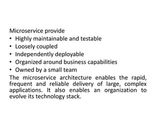 Microservice provide
• Highly maintainable and testable
• Loosely coupled
• Independently deployable
• Organized around business capabilities
• Owned by a small team
The microservice architecture enables the rapid,
frequent and reliable delivery of large, complex
applications. It also enables an organization to
evolve its technology stack.
 