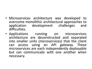 • Microservices architecture was developed to
overcome monolithic architectural approaches to
application development challenges and
difficulties.
• Applications running on microservices
architecture are deconstructed and separated
into smaller units (microservices) that the client
can access using an API gateway. These
microservices are each independently deployable
but can communicate with one another when
necessary.
 