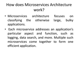 How does Microservices Architecture
work?
• Microservices architecture focuses on
classifying the otherwise large, bulky
applications.
• Each microservice addresses an application’s
particular aspect and function, such as
logging, data search, and more. Multiple such
microservices come together to form one
efficient application.
 