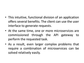 • This intuitive, functional division of an application
offers several benefits. The client can use the user
interface to generate requests.
• At the same time, one or more microservices are
commissioned through the API gateway to
perform the requested task.
• As a result, even larger complex problems that
require a combination of microservices can be
solved relatively easily.
 