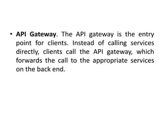 • API Gateway. The API gateway is the entry
point for clients. Instead of calling services
directly, clients call the API gateway, which
forwards the call to the appropriate services
on the back end.
 