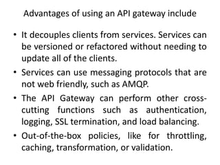 Advantages of using an API gateway include
• It decouples clients from services. Services can
be versioned or refactored without needing to
update all of the clients.
• Services can use messaging protocols that are
not web friendly, such as AMQP.
• The API Gateway can perform other cross-
cutting functions such as authentication,
logging, SSL termination, and load balancing.
• Out-of-the-box policies, like for throttling,
caching, transformation, or validation.
 