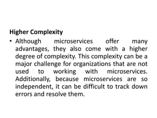 Higher Complexity
• Although microservices offer many
advantages, they also come with a higher
degree of complexity. This complexity can be a
major challenge for organizations that are not
used to working with microservices.
Additionally, because microservices are so
independent, it can be difficult to track down
errors and resolve them.
 