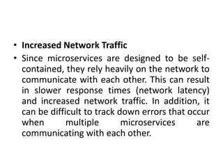 • Increased Network Traffic
• Since microservices are designed to be self-
contained, they rely heavily on the network to
communicate with each other. This can result
in slower response times (network latency)
and increased network traffic. In addition, it
can be difficult to track down errors that occur
when multiple microservices are
communicating with each other.
 