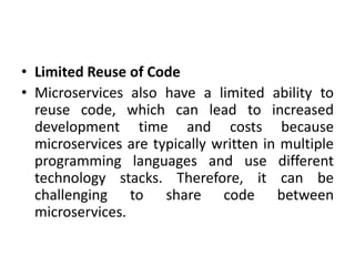 • Limited Reuse of Code
• Microservices also have a limited ability to
reuse code, which can lead to increased
development time and costs because
microservices are typically written in multiple
programming languages and use different
technology stacks. Therefore, it can be
challenging to share code between
microservices.
 