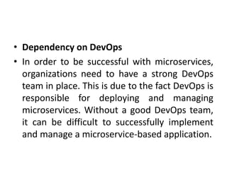 • Dependency on DevOps
• In order to be successful with microservices,
organizations need to have a strong DevOps
team in place. This is due to the fact DevOps is
responsible for deploying and managing
microservices. Without a good DevOps team,
it can be difficult to successfully implement
and manage a microservice-based application.
 