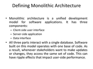 Defining Monolithic Architecture
• Monolithic architecture is a unified development
model for software applications. It has three
components:
– Client-side user interface
– Server-side application
– Data interface
• All three parts interact with a single database. Software
built on this model operates with one base of code. As
a result, whenever stakeholders want to make updates
or changes, they access the same set of code. This can
have ripple effects that impact user-side performance.
 