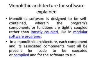Monolithic architecture for software
explained
• Monolithic software is designed to be self-
contained, wherein the program's
components or functions are tightly coupled
rather than loosely coupled, like in modular
software programs.
• In a monolithic architecture, each component
and its associated components must all be
present for code to be executed
or compiled and for the software to run.
 