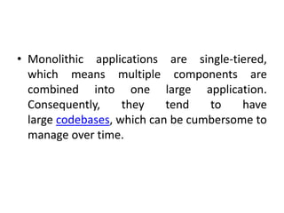 • Monolithic applications are single-tiered,
which means multiple components are
combined into one large application.
Consequently, they tend to have
large codebases, which can be cumbersome to
manage over time.
 