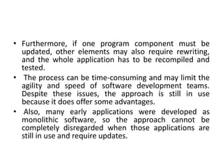 • Furthermore, if one program component must be
updated, other elements may also require rewriting,
and the whole application has to be recompiled and
tested.
• The process can be time-consuming and may limit the
agility and speed of software development teams.
Despite these issues, the approach is still in use
because it does offer some advantages.
• Also, many early applications were developed as
monolithic software, so the approach cannot be
completely disregarded when those applications are
still in use and require updates.
 