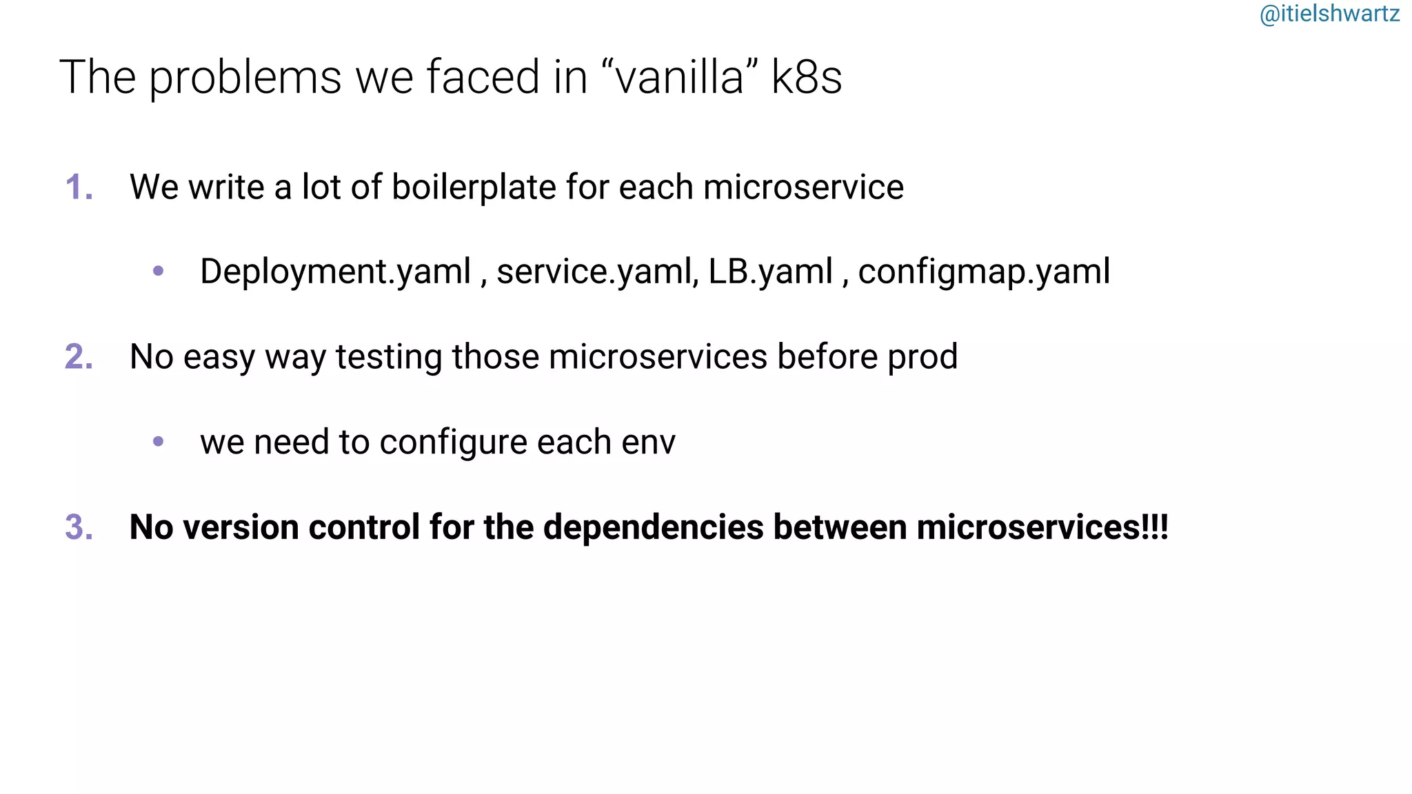 @itielshwartz
1. We write a lot of boilerplate for each microservice
• Deployment.yaml , service.yaml, LB.yaml , configmap.yaml
2. No easy way testing those microservices before prod
• we need to configure each env
3. No version control for the dependencies between microservices!!!
 