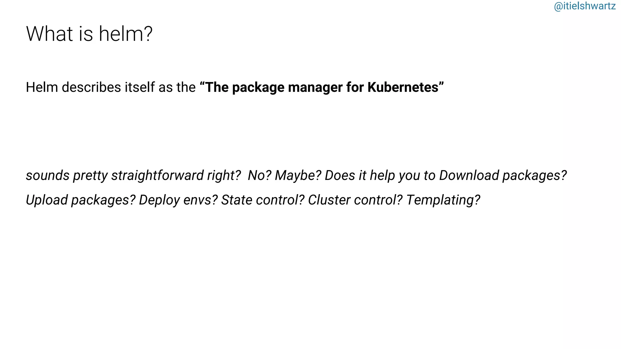 @itielshwartz
Helm describes itself as the “The package manager for Kubernetes”
sounds pretty straightforward right? No? Maybe? Does it help you to Download packages?
Upload packages? Deploy envs? State control? Cluster control? Templating?
 