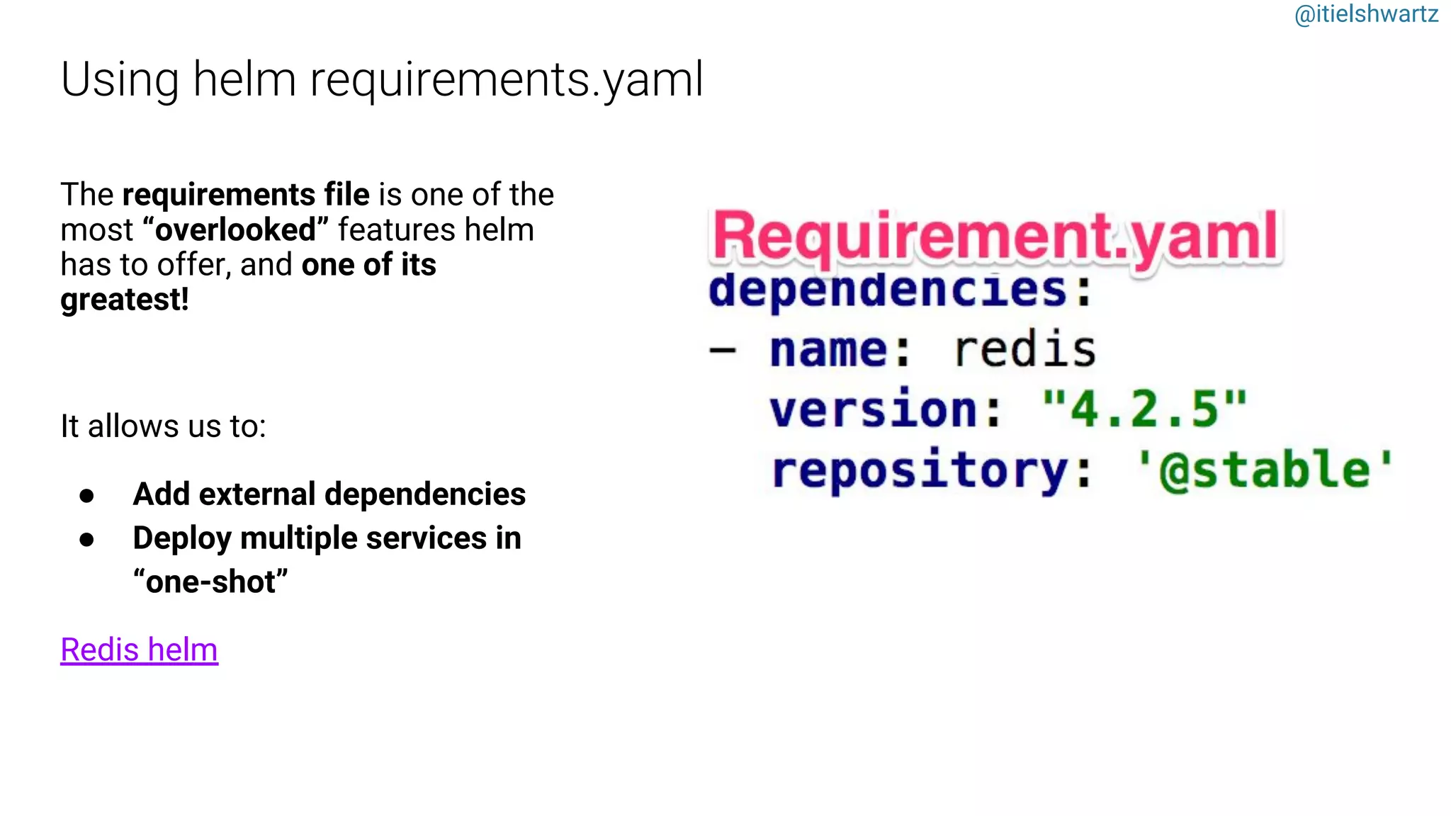 @itielshwartz
The requirements file is one of the
most “overlooked” features helm
has to offer, and one of its
greatest!
It allows us to:
● Add external dependencies
● Deploy multiple services in
“one-shot”
Redis helm
 