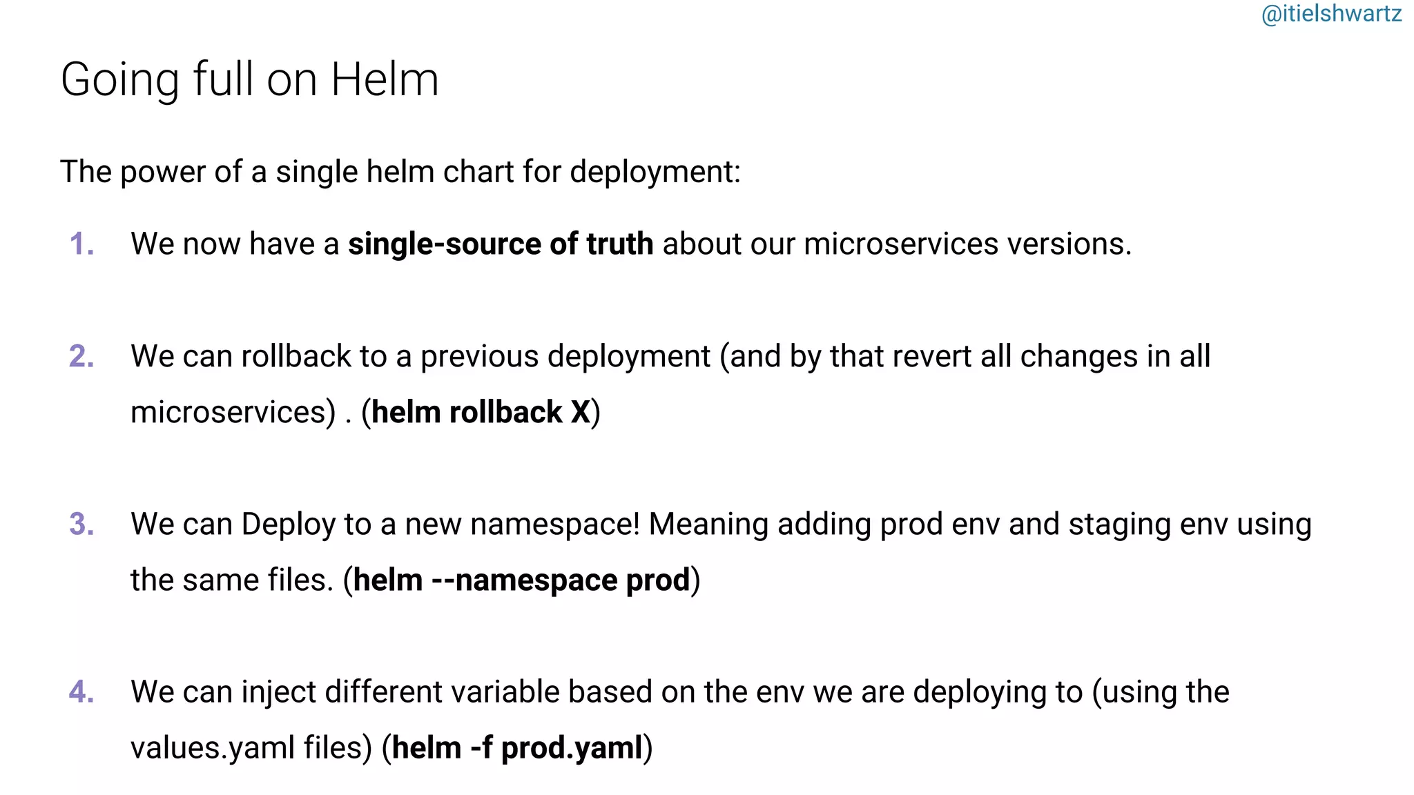 @itielshwartz
The power of a single helm chart for deployment:
1. We now have a single-source of truth about our microservices versions.
2. We can rollback to a previous deployment (and by that revert all changes in all
microservices) . (helm rollback X)
3. We can Deploy to a new namespace! Meaning adding prod env and staging env using
the same files. (helm --namespace prod)
4. We can inject different variable based on the env we are deploying to (using the
values.yaml files) (helm -f prod.yaml)
 