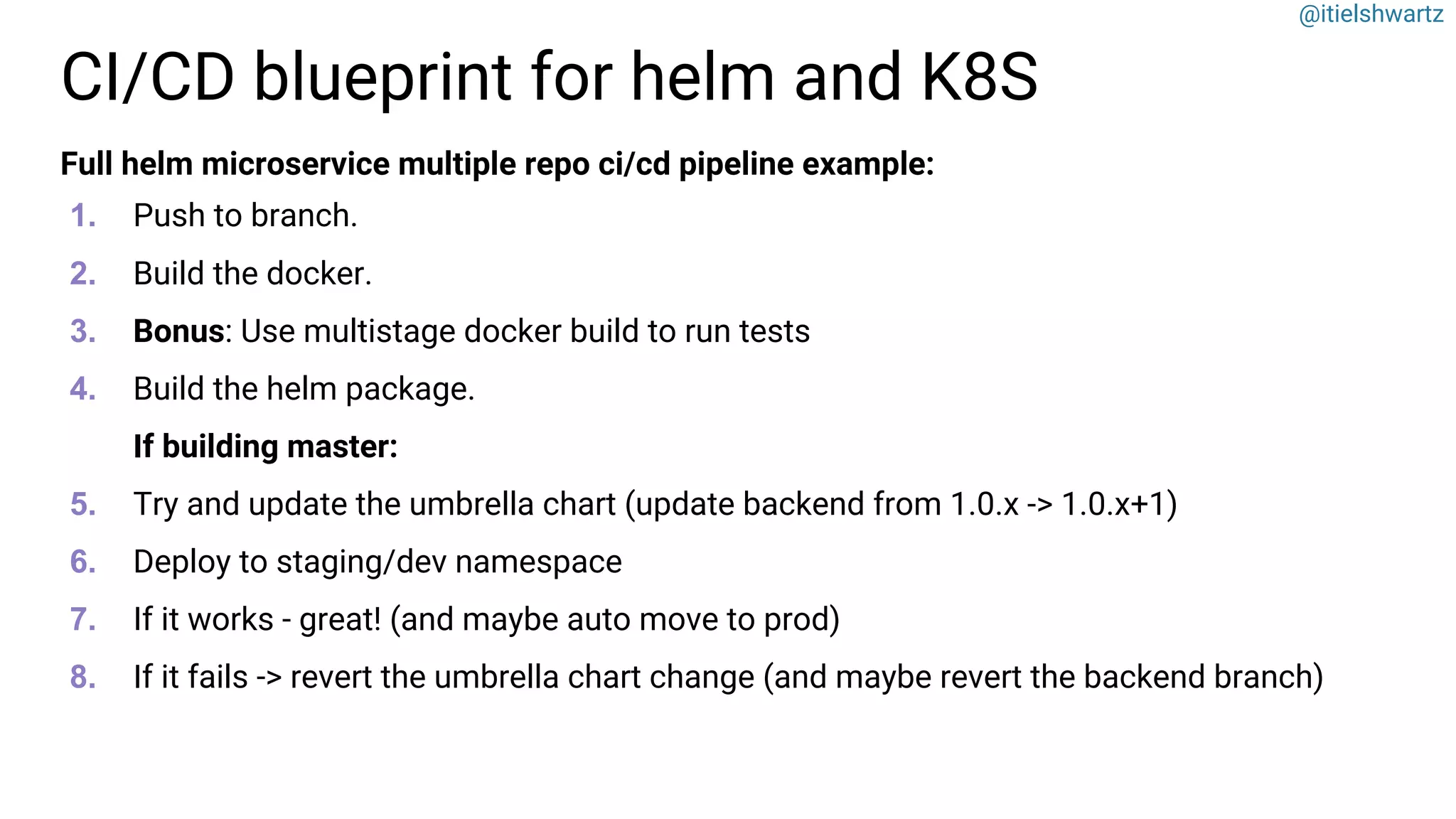 @itielshwartz
CI/CD blueprint for helm and K8S
Full helm microservice multiple repo ci/cd pipeline example:
1. Push to branch.
2. Build the docker.
3. Bonus: Use multistage docker build to run tests
4. Build the helm package.
If building master:
5. Try and update the umbrella chart (update backend from 1.0.x -> 1.0.x+1)
6. Deploy to staging/dev namespace
7. If it works - great! (and maybe auto move to prod)
8. If it fails -> revert the umbrella chart change (and maybe revert the backend branch)
 