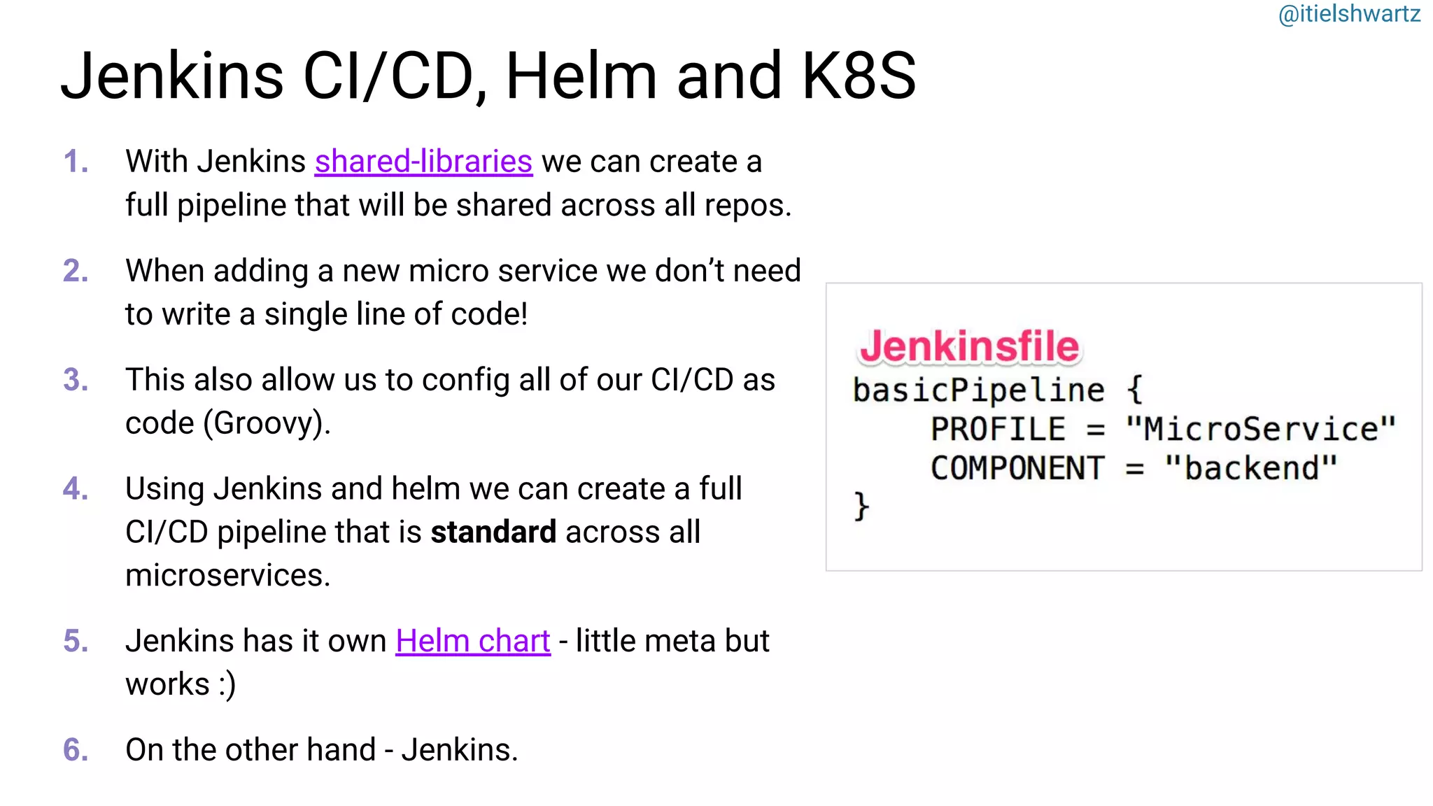 @itielshwartz
Jenkins CI/CD, Helm and K8S
1. With Jenkins shared-libraries we can create a
full pipeline that will be shared across all repos.
2. When adding a new micro service we don’t need
to write a single line of code!
3. This also allow us to config all of our CI/CD as
code (Groovy).
4. Using Jenkins and helm we can create a full
CI/CD pipeline that is standard across all
microservices.
5. Jenkins has it own Helm chart - little meta but
works :)
6. On the other hand - Jenkins.
 