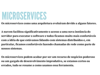 MICROSERVICES
Os microservices como uma arquitetura evoluíram devido a alguns fatores.
A nuvem facilitou significativamente o acesso a uma nova instância do
servidor para executar o software e todos ficamos muito mais confortáveis
com a idéia de que estávamos lidando com sistemas distribuídos e, em
particular, ficamos confortáveis fazendo chamadas de rede como parte de
nossos sistemas.
Os microservices podem acabar por ser um recurso de negócios poderoso
ou um gargalo de desenvolvimento improdutivo, se estamos certos ou
errados, tudo se resume a como usamos essa ferramenta.
 