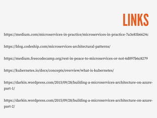 LINKS
https://medium.com/microservices-in-practice/microservices-in-practice-7a3e85b6624c
https://blog.codeship.com/microservices-architectural-patterns/
https://medium.freecodecamp.org/rest-in-peace-to-microservices-or-not-6d097b6c8279
https://kubernetes.io/docs/concepts/overview/what-is-kubernetes/
https://darkin.wordpress.com/2015/09/28/building-a-microservices-architecture-on-azure-
part-1/
https://darkin.wordpress.com/2015/09/28/building-a-microservices-architecture-on-azure-
part-2/
 