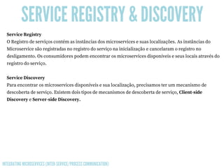 SERVICE REGISTRY & DISCOVERY
Service Registry
O Registro de serviços contém as instâncias dos microservices e suas localizações. As instâncias do
Microservice são registradas no registro do serviço na inicialização e cancelaram o registro no
desligamento. Os consumidores podem encontrar os microservices disponíveis e seus locais através do
registro do serviço.
Service Discovery
Para encontrar os microservices disponíveis e sua localização, precisamos ter um mecanismo de
descoberta de serviço. Existem dois tipos de mecanismos de descoberta de serviço, Client-side
Discovery e Server-side Discovery. 
INTEGRATING MICROSERVICES (INTER-SERVICE/PROCESS COMMUNICATION)
 