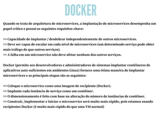 DOCKER
Quando se trata de arquitetura de microservices, a implantação de microservices desempenha um
papel crítico e possui os seguintes requisitos-chave:
>> Capacidade de implantar / desdobrar independentemente de outros microservices.
>> Deve ser capaz de escalar em cada nível de microservices (um determinado serviço pode obter
mais tráfego do que outros serviços).
>> A falha em um microservice não deve afetar nenhum dos outros serviços.
Docker (permite aos desenvolvedores e administradores de sistemas implantar contêineres de
aplicativos auto-suficientes em ambientes Linux) fornece uma ótima maneira de implantar
microservices e as principais etapas são as seguintes:
>> Coloque o microservice como uma imagem de recipiente (Docker).
>> Implante cada instância de serviço como um contêiner.
>> O dimensionamento é feito com base na alteração do número de instâncias de contêiner.
>> Construir, implementar e iniciar o microservice será muito mais rápido, pois estamos usando
recipientes Docker (é muito mais rápido do que uma VM normal)
 