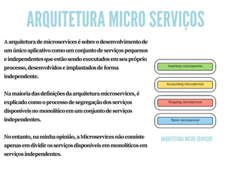 ARQUITETURA MICRO SERVIÇOS
Aarquiteturademicroservicesésobreodesenvolvimentode
umúnicoaplicativocomoumconjuntodeserviçospequenos
eindependentesqueestãosendoexecutadosemseupróprio
processo,desenvolvidoseimplantadosdeforma
independente.
Namaioriadasdefiniçõesdaarquiteturamicroservices,é
explicadocomooprocessodesegregaçãodosserviços
disponíveisnomonolíticoemumconjuntodeserviços
independentes.
Noentanto,naminhaopinião,aMicroservicesnãoconsiste
apenasemdividirosserviçosdisponíveisemmonolíticosem
serviçosindependentes.
ARQUITETURA MICRO SERVIÇOS
 