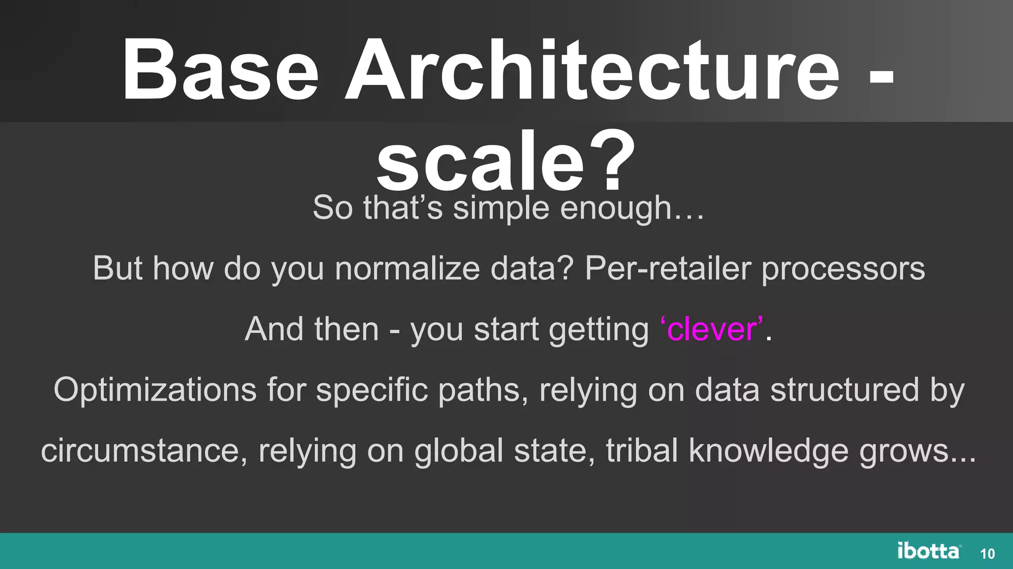 Base Architecture -
scale?
10
So that’s simple enough…
But how do you normalize data? Per-retailer processors
And then - you start getting ‘clever’.
Optimizations for specific paths, relying on data structured by
circumstance, relying on global state, tribal knowledge grows...
 