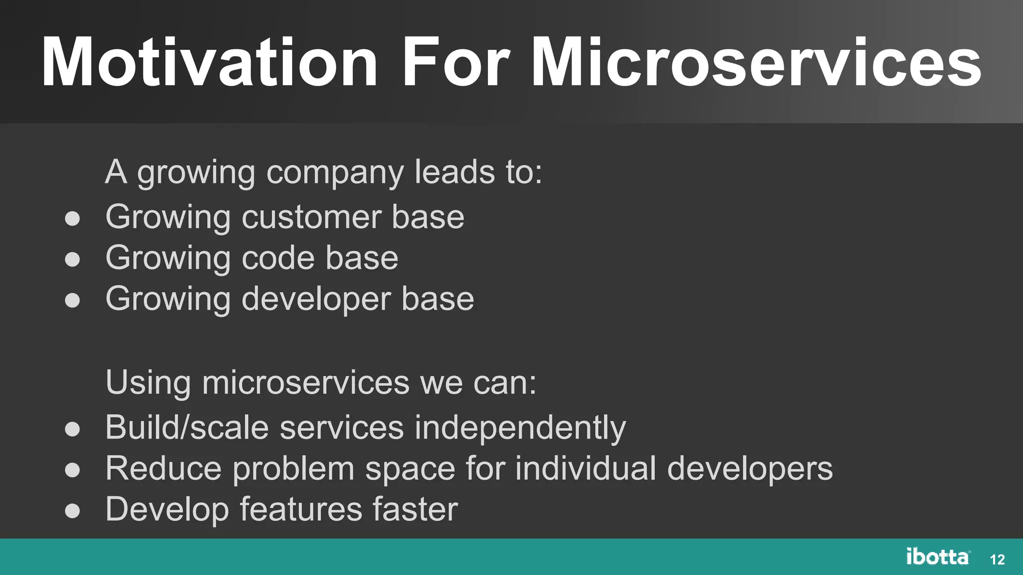 Motivation For Microservices
12
A growing company leads to:
● Growing customer base
● Growing code base
● Growing developer base
Using microservices we can:
● Build/scale services independently
● Reduce problem space for individual developers
● Develop features faster
 